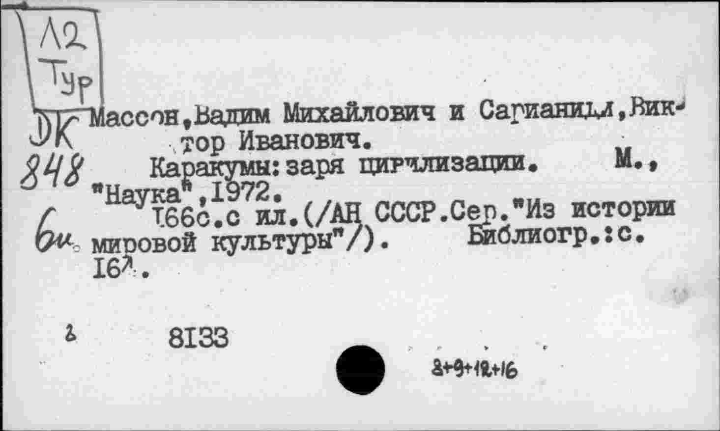 ﻿ссон»Вадим Михайлович и Сарианидл,Вик-
тор Иванович.
ер."ИЗ исто Библиогр.:с
Каракумы: заря цивилизации. М.»
СССР.Сер."Из истории миоовой культуры"/). Библиогр.їс. 16*.

8133
